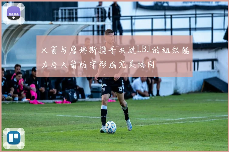 火箭与詹姆斯携手共进LBJ的组织能力与火箭防守形成完美协同