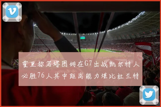 霍里称若塔图姆在G7出战凯尔特人必胜76人其中距离能力堪比杜兰特
