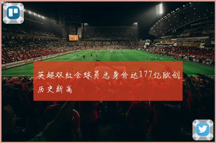 英超双红会球员总身价达177亿欧创历史新高