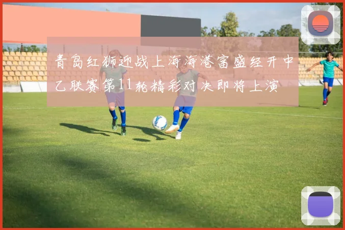 青岛红狮迎战上海海港富盛经开中乙联赛第11轮精彩对决即将上演