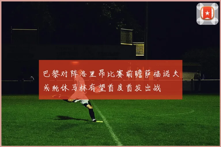巴黎对阵洛里昂比赛前瞻萨福诺夫或轮休马林有望首度首发出战