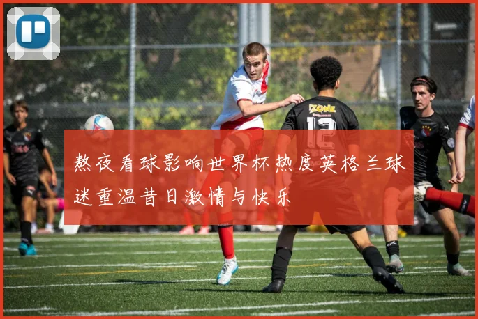 熬夜看球影响世界杯热度英格兰球迷重温昔日激情与快乐