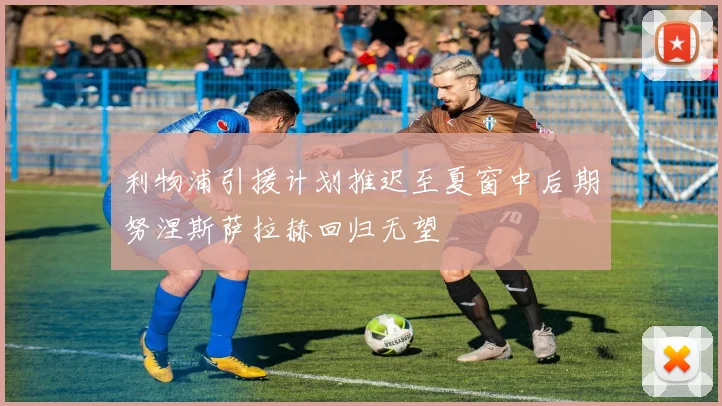 利物浦引援计划推迟至夏窗中后期努涅斯萨拉赫回归无望