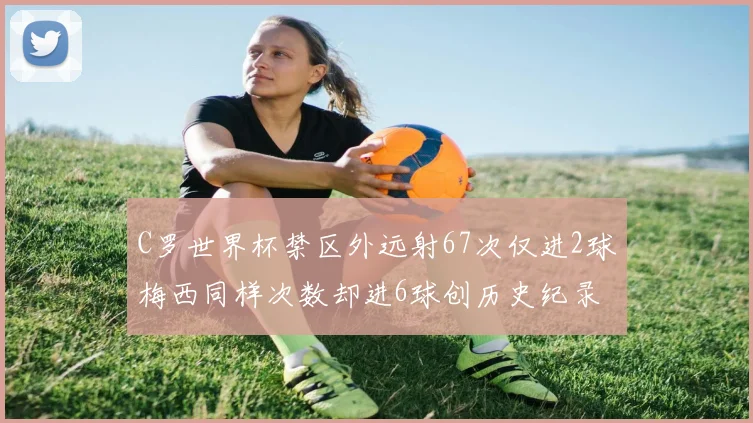 C罗世界杯禁区外远射67次仅进2球梅西同样次数却进6球创历史纪录