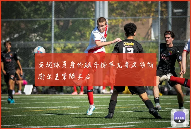 英超球员身价飙升榜单克鲁皮领衔谢尔基紧随其后