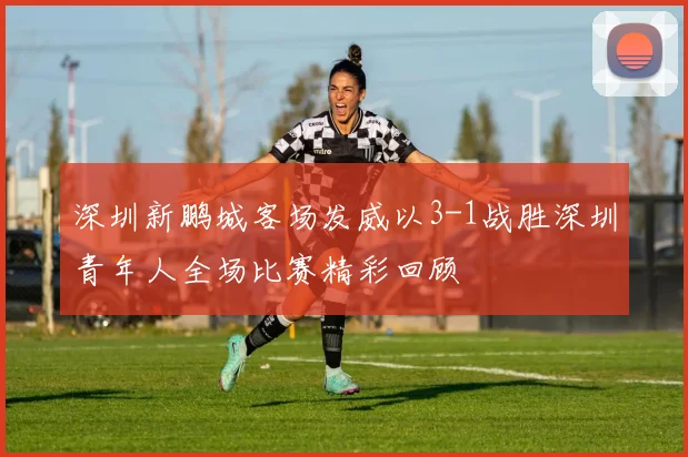 深圳新鹏城客场发威以3-1战胜深圳青年人全场比赛精彩回顾