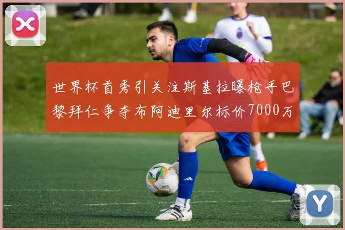 世界杯首秀引关注斯基拉曝枪手巴黎拜仁争夺布阿迪里尔标价7000万欧元