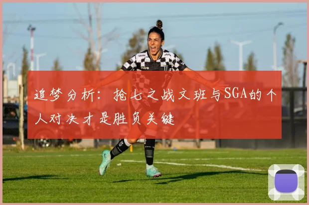 追梦分析：抢七之战文班与SGA的个人对决才是胜负关键