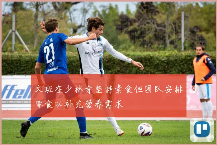 文班在少林寺坚持素食但团队安排荤食以补充营养需求