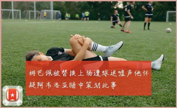 姆巴佩被替换上场遭球迷嘘声他怀疑阿韦洛亚暗中策划此事