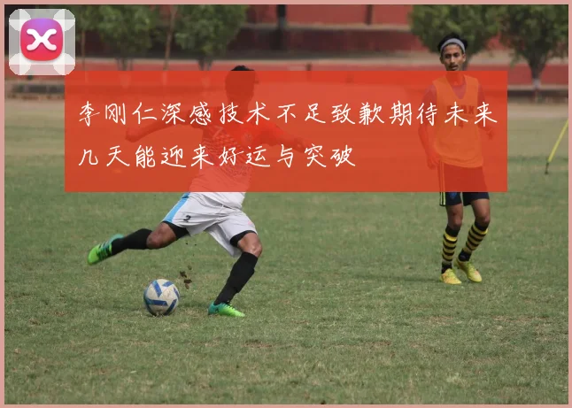 李刚仁深感技术不足致歉期待未来几天能迎来好运与突破