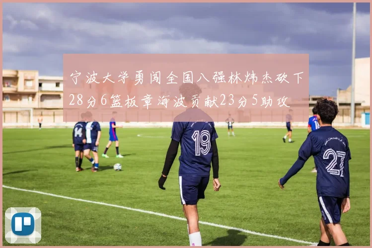 宁波大学勇闯全国八强林炜杰砍下28分6篮板章海波贡献23分5助攻