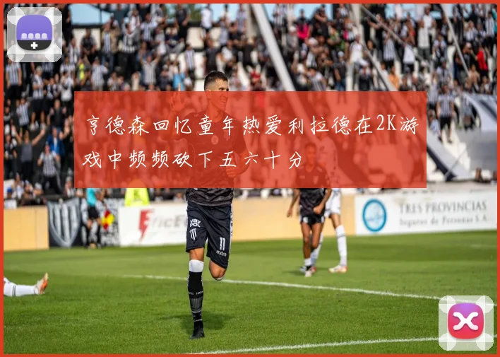 亨德森回忆童年热爱利拉德在2K游戏中频频砍下五六十分