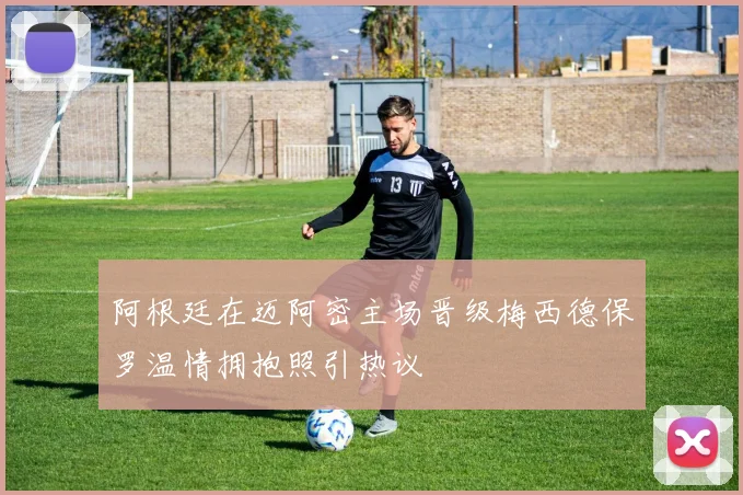 阿根廷在迈阿密主场晋级梅西德保罗温情拥抱照引热议