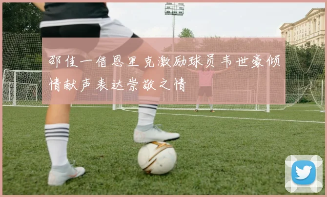 邵佳一借恩里克激励球员韦世豪倾情献声表达崇敬之情